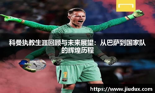 科曼执教生涯回顾与未来展望：从巴萨到国家队的辉煌历程