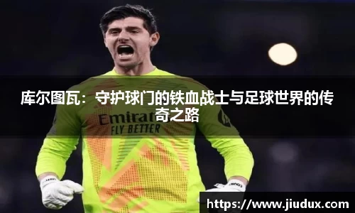 库尔图瓦:守护球门的铁血战士与足球世界的传奇之路